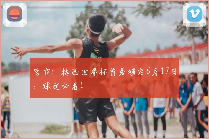 官宣：梅西世界杯首秀锁定6月17日，球迷必看！