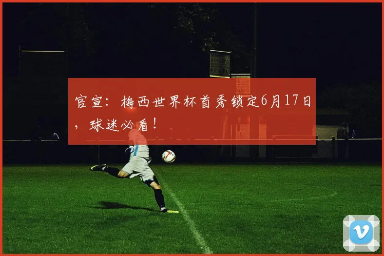 官宣：梅西世界杯首秀锁定6月17日，球迷必看！