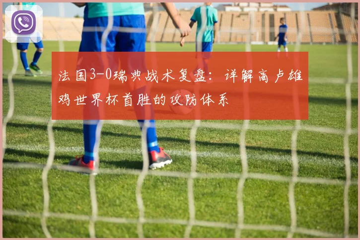 法国3-0瑞典战术复盘:详解高卢雄鸡世界杯首胜的攻防体系