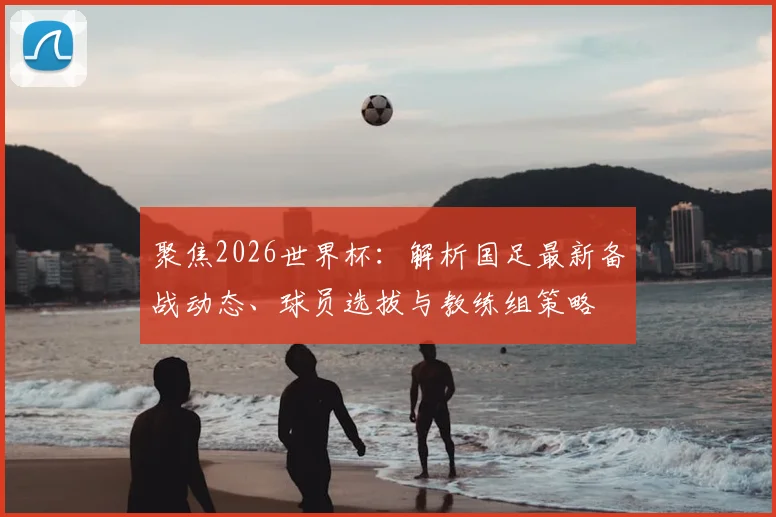 聚焦2026世界杯:解析国足最新备战动态、球员选拔与教练组策略