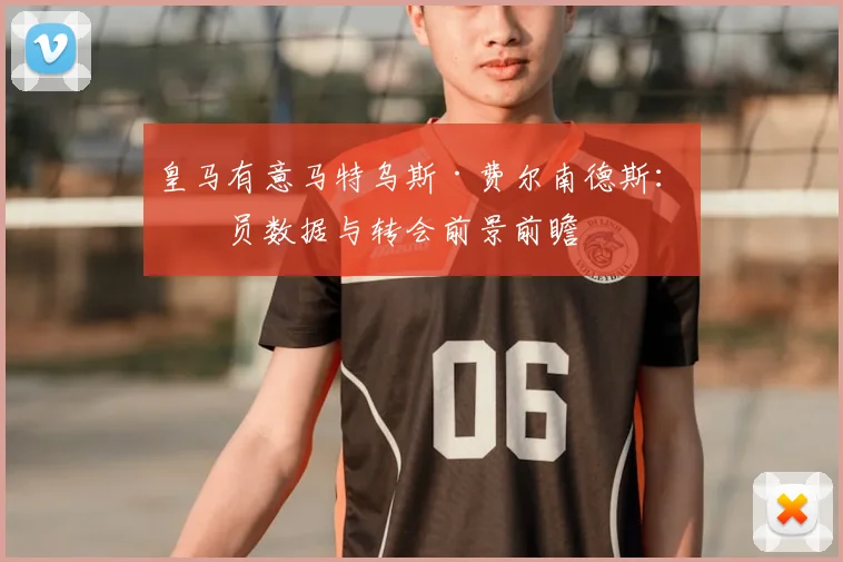 皇马有意马特乌斯·费尔南德斯:球员数据与转会前景前瞻