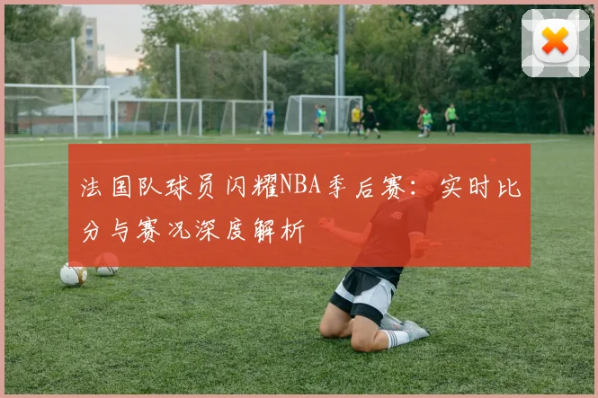 法国队球员闪耀NBA季后赛：实时比分与赛况深度解析
